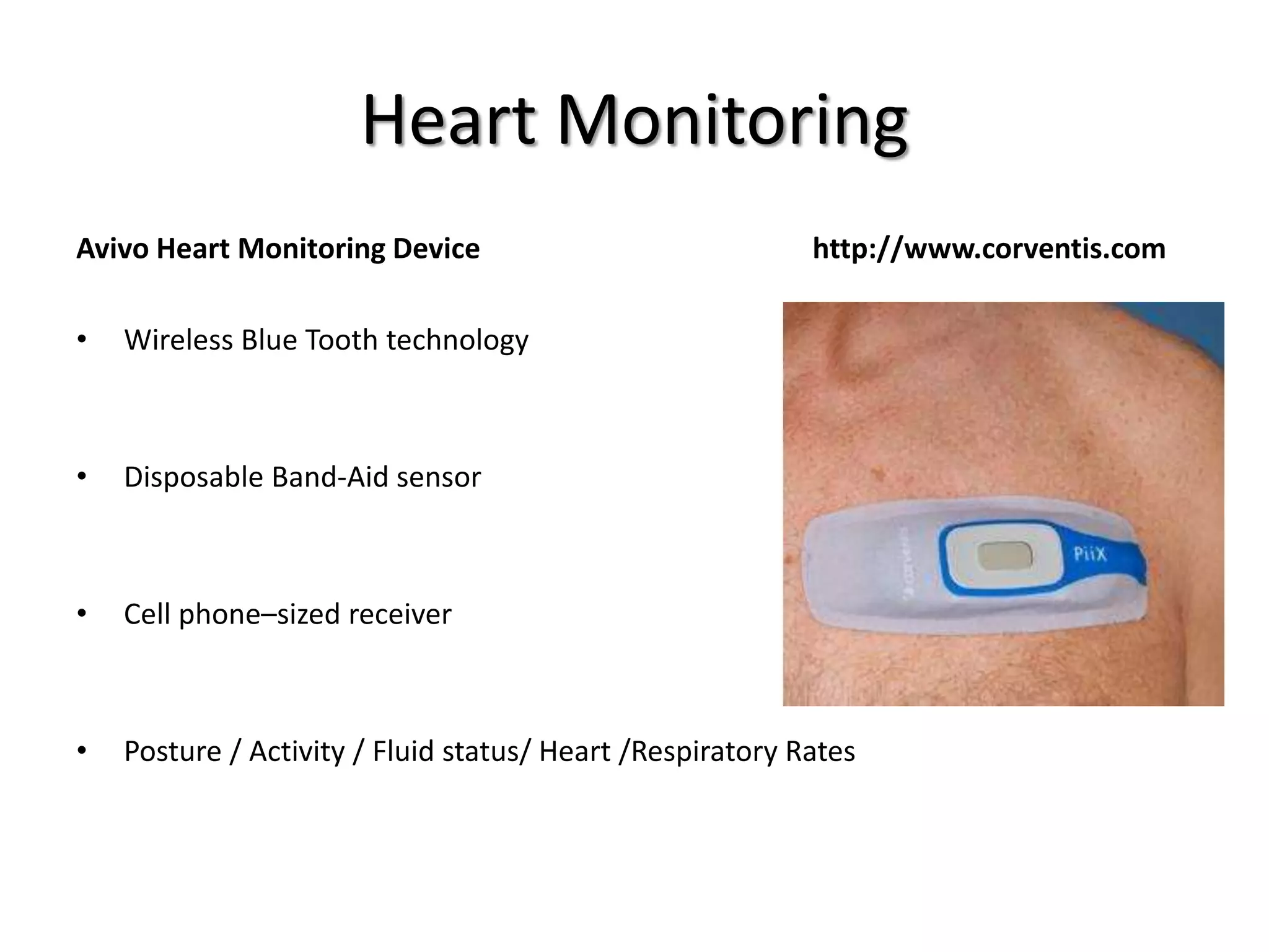 Heart Monitoring
Avivo Heart Monitoring Device http://www.corventis.com
• Wireless Blue Tooth technology
• Disposable Band-Aid sensor
• Cell phone–sized receiver
• Posture / Activity / Fluid status/ Heart /Respiratory Rates
 