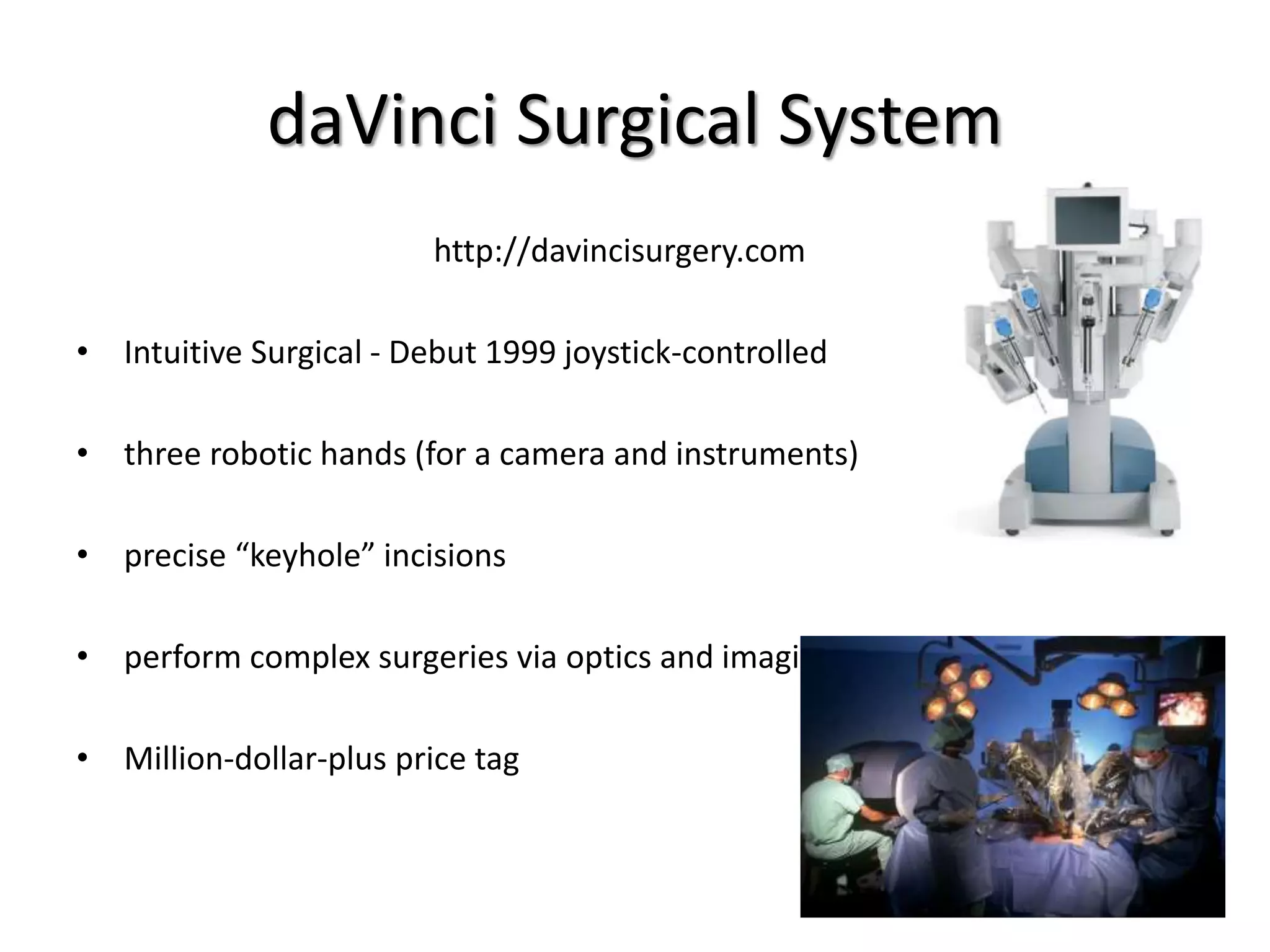 daVinci Surgical System
http://davincisurgery.com
• Intuitive Surgical - Debut 1999 joystick-controlled
• three robotic hands (for a camera and instruments)
• precise “keyhole” incisions
• perform complex surgeries via optics and imaging
• Million-dollar-plus price tag
 
