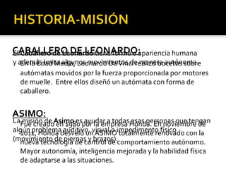 CABALLERO DE LEONARDO:
El Caballero de Leonardo tiene forma o apariencia humana
y además imita algunos movimientos de manera autónoma.
   En la Edad Media, Leonardo Da Vinci realizó bocetos sobre
   autómatas movidos por la fuerza proporcionada por motores
   de muelle. Entre ellos diseñó un autómata con forma de
   caballero.


ASIMO:
LaFue creadoAsimo espor la empresa Honda. En noviembre de
   misión de en 1980 ayudar a todas esas personas que tengan
algún problemadesveló un ASIMOimpedimento físico con la
  2011, Honda auditivo, visual o totalmente renovado
(movimiento de piernas y brazos).comportamiento autónomo.
  nueva tecnología de control de
  Mayor autonomía, inteligencia mejorada y la habilidad física
  de adaptarse a las situaciones.
 