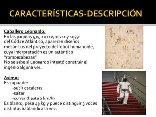 Caballero Leonardo:
En las páginas 579, 1021v, 1021r y 1077r
del Códice Atlántico, aparecen diseños
mecánicos del proyecto del robot humanoide,
cuya interpretación es un auténtico
“rompecabezas”
No se sabe si Leonardo intentó construir el
ingenio alguna vez.

Asimo:
Es capaz de:
     -subir escaleras
     -saltar
     -correr (hasta 6 km/h)
Es blanco, pesa 49 kg y puede distinguir 3 voces
distintas hablando a la vez.
 