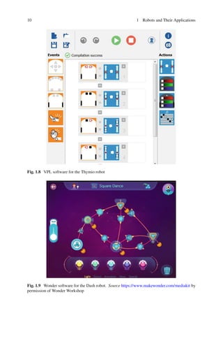 10 1 Robots and Their Applications
Fig. 1.8 VPL software for the Thymio robot
Fig. 1.9 Wonder software for the Dash robot. Source https://www.makewonder.com/mediakit by
permission of Wonder Workshop
 