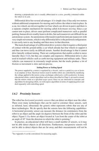 12 1 Robots and Their Applications
denoting a perpendicular axis is usually abbreviated to a cross, possibly contained within
the wheel or its axle.
Differential drive has several advantages: it is simple since it has only two motors
without additional components for steering and it allows the robot to turn in place. In
a car, two wheels are driven together (or four wheels are driven in pairs) and there is
a separate complex mechanism for steering called Ackermann steering. Since a car
cannot turn in place, drivers must perform complicated maneuvers such as parallel
parking; human drivers readily learn to do this, but such maneuvers are difficult for an
autonomous system. Anautonomous robot needs toperformintricatemaneuvers with
verysimplemovements,whichiswhydifferentialdriveisthepreferredconfiguration:
it can easily turn to any heading and then move in that direction.
The main disadvantage of a differential drive system is that it requires a third point
of contact with the ground unlike a car which already has four wheels to support it
and thus can move easily on difficult terrain. Another disadvantage is that it cannot
drive laterally without turning. There are configurations that enable a robot to move
laterally (Sect.5.12), but they are complex and expensive. Differential drive is also
used in tracked vehicles such as earth-moving equipment and military tanks. These
vehicles can maneuver in extremely rough terrain, but the tracks produce a lot of
friction so movement is slow and not precise.
Setting Power or Setting Speed
The power supplied by a motor is regulated by a throttle, such as a pedal in a car or levers
in an airplane or boat. Electrical motors used in mobile robots are controlled by modifying
the voltage applied to the motors using a technique called pulse width modulation. In many
educational robots, control algorithms such as those described in Chap.6, are used to ensure
that the motors rotate at a specified target speed. Since we are interested in concepts and
algorithms for designing robots, we will express algorithms in terms of supplying power and
deal separately with controlling speed.
1.6.2 Proximity Sensors
The robot has horizontal proximity sensors that can detect an object near the robot.
There exist many technologies that can be used to construct these sensors, such
as infrared, laser, ultrasound; the generic robot represents robots that use any of
these technologies. We do specify that the sensors have the following capabilities:
A horizontal proximity sensor can measure the distance (in centimeters) from the
robot to an object and the angle (in degrees) between the front of the robot and the
object. Figure1.11a shows an object located at 3cm from the center of the robot at
an angle of 45◦
from the direction in which the robot is pointing.2
In practice, an educational robot will have a small number of sensors, so it may
not be able detect objects in all directions. Furthermore, inexpensive sensors will
not be able to detect objects that are far away and their measurements will not be
2See Appendix A on the conventions for measuring angles.
 