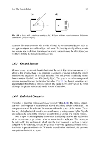 1.6 The Generic Robot 13
3
c
m
45
(a) (b)
Fig. 1.11 a Robot with a rotating sensor (gray dot), b Robot with two ground sensors on the bottom
of the robot (gray rectangles)
accurate. The measurements will also be affected by environmental factors such as
the type the object, the ambient light, and so on. To simplify our algorithms, we do
not assume any predefined limitations, but when you implement the algorithms you
will have to take the limitations into account.
1.6.3 Ground Sensors
Ground sensors are mounted on the bottom of the robot. Since these sensors are very
close to the ground, there is no meaning to distance or angle; instead, the sensor
measures the brightness of the light reflected from the ground in arbitrary values
between 0 (totally dark) and 100 (totally light). The generic robot has two ground
sensors mounted towards the front of the robot (Fig.1.11b), though sometimes we
present algorithms that use only one sensor. The figure shows a top view of the robot
although the ground sensors are on the bottom of the robot.
1.6.4 Embedded Computer
The robot is equipped with an embedded computer (Fig.1.12). The precise specifi-
cation of the computer is not important but we do assume certain capabilities. The
computer can read the values of the sensors and set the power of the motors. There
is a way of displaying information on a small screen or using colored lights. Signals
and data can be input to the computer using buttons, a keypad or a remote control.
Data is input to the computer by events such as touching a button. The occurrence
of an event causes a procedure called an event handler to be run. The event can
be detected by the hardware, in which case the term interrupt is used, or it can be
detected by the software, usually, by polling, where the operating system checks
for events at predefined intervals. When the event handler terminates, the previous
computation is started up again.
 