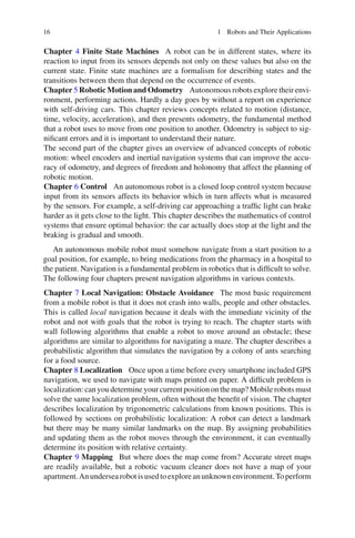 16 1 Robots and Their Applications
Chapter 4 Finite State Machines A robot can be in different states, where its
reaction to input from its sensors depends not only on these values but also on the
current state. Finite state machines are a formalism for describing states and the
transitions between them that depend on the occurrence of events.
Chapter 5 Robotic Motion and Odometry Autonomous robots explore their envi-
ronment, performing actions. Hardly a day goes by without a report on experience
with self-driving cars. This chapter reviews concepts related to motion (distance,
time, velocity, acceleration), and then presents odometry, the fundamental method
that a robot uses to move from one position to another. Odometry is subject to sig-
nificant errors and it is important to understand their nature.
The second part of the chapter gives an overview of advanced concepts of robotic
motion: wheel encoders and inertial navigation systems that can improve the accu-
racy of odometry, and degrees of freedom and holonomy that affect the planning of
robotic motion.
Chapter 6 Control An autonomous robot is a closed loop control system because
input from its sensors affects its behavior which in turn affects what is measured
by the sensors. For example, a self-driving car approaching a traffic light can brake
harder as it gets close to the light. This chapter describes the mathematics of control
systems that ensure optimal behavior: the car actually does stop at the light and the
braking is gradual and smooth.
An autonomous mobile robot must somehow navigate from a start position to a
goal position, for example, to bring medications from the pharmacy in a hospital to
the patient. Navigation is a fundamental problem in robotics that is difficult to solve.
The following four chapters present navigation algorithms in various contexts.
Chapter 7 Local Navigation: Obstacle Avoidance The most basic requirement
from a mobile robot is that it does not crash into walls, people and other obstacles.
This is called local navigation because it deals with the immediate vicinity of the
robot and not with goals that the robot is trying to reach. The chapter starts with
wall following algorithms that enable a robot to move around an obstacle; these
algorithms are similar to algorithms for navigating a maze. The chapter describes a
probabilistic algorithm that simulates the navigation by a colony of ants searching
for a food source.
Chapter 8 Localization Once upon a time before every smartphone included GPS
navigation, we used to navigate with maps printed on paper. A difficult problem is
localization: canyoudetermineyour current positiononthemap?Mobilerobots must
solve the same localization problem, often without the benefit of vision. The chapter
describes localization by trigonometric calculations from known positions. This is
followed by sections on probabilistic localization: A robot can detect a landmark
but there may be many similar landmarks on the map. By assigning probabilities
and updating them as the robot moves through the environment, it can eventually
determine its position with relative certainty.
Chapter 9 Mapping But where does the map come from? Accurate street maps
are readily available, but a robotic vacuum cleaner does not have a map of your
apartment.Anundersearobotisusedtoexploreanunknownenvironment.Toperform
 
