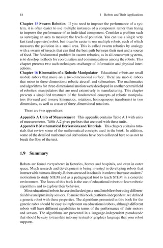 18 1 Robots and Their Applications
Chapter 15 Swarm Robotics If you need to improve the performance of a sys-
tem, it is often easier to use multiple instances of a component rather than trying
to improve the performance of an individual component. Consider a problem such
as surveying an area to measure the levels of pollution. You can use a single very
fast (and expensive) robot, but it can be easier to use multiple robots, each of which
measures the pollution in a small area. This is called swarm robotics by analogy
with a swarm of insects that can find the best path between their nest and a source
of food. The fundamental problem in swarm robotics, as in all concurrent systems,
is to develop methods for coordination and communications among the robots. This
chapter presents two such techniques: exchange of information and physical inter-
actions.
Chapter 16 Kinematics of a Robotic Manipulator Educational robots are small
mobile robots that move on a two-dimensional surface. There are mobile robots
that move in three-dimensions: robotic aircraft and submarines. The mathematics
and algorithms for three-dimensional motion were developed in another central field
of robotics: manipulators that are used extensively in manufacturing. This chapter
presents a simplified treatment of the fundamental concepts of robotic manipula-
tors (forward and inverse kinematics, rotations, homogeneous transforms) in two
dimensions, as well as a taste of three-dimensional rotations.
There are two appendices:
Appendix A Units of Measurement This appendix contains Table A.1 with units
of measurements. Table A.2 gives prefixes that are used with these units.
Appendix B Mathematical Derivations and Tutorials This chapter contains tuto-
rials that review some of the mathematical concepts used in the book. In addition,
some of the detailed mathematical derivations have been collected here so as not to
break the flow of the text.
1.9 Summary
Robots are found everywhere: in factories, homes and hospitals, and even in outer
space. Much research and development is being invested in developing robots that
interactwithhumansdirectly.Robotsareusedinschoolsinordertoincreasestudents’
motivation to study STEM and as a pedagogical tool to teach STEM in a concrete
environment. The focus of this book is the use of educational robots to learn robotic
algorithms and to explore their behavior.
Most educational robots have a similar design: a small mobile robot using differen-
tial drive and proximity sensors. To make this book platform-independent, we defined
a generic robot with these properties. The algorithms presented in this book for the
generic robot should be easy to implement on educational robots, although different
robots will have different capabilities in terms of the performance of their motors
and sensors. The algorithms are presented in a language-independent pseudocode
that should be easy to translate into any textual or graphics language that your robot
supports.
 