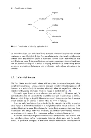1.1 Classification of Robots 3
robot
industrial
service
logistics
manufacturing
medical
home
educational
defense
Fig. 1.2 Classification of robots by application field
on production tasks. The first robots were industrial robots because the well-defined
environment simplified their design. Service robots, on the other hand, assist humans
in their tasks. These include chores at home like vacuum clears, transportation like
self-driving cars, and defense applications such as reconnaissance drones. Medicine,
too, has seen increasing use of robots in surgery, rehabilitation and training. These
are recent applications that require improved sensors and a closer interaction with
the user.
1.2 Industrial Robots
The first robots were industrial robots which replaced human workers performing
simple repetitive tasks. Factory assembly lines can operate without the presence of
humans, in a well-defined environment where the robot has to perform tasks in a
specified order, acting on objects precisely placed in front of it (Fig.1.3).
One could argue that these are really automata and not robots. However, today’s
automata often rely on sensors to the extent that they can be considered as robots.
However, their design is simplified because they work in a customized environment
which humans are not allowed to access while the robot is working.
However, today’s robots need more flexibility, for example, the ability to manip-
ulate objects in different orientations or to recognize different objects that need to be
packaged in the right order. The robot can be required to transport goods to and from
warehouses. This brings additional autonomy, but the basic characteristic remains:
the environment is more-or-less constrained and can be adapted to the robot.
Additional flexibility is required when industrial robots interact with humans and
this introduces strong safety requirements, both for robotic arms and for mobile
robots. In particular, the speed of the robot must be reduced and the mechanical
 