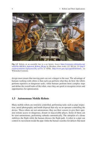 4 1 Robots and Their Applications
Fig. 1.3 Robots on an assembly line in a car factory. Source https://commons.wikimedia.org/
wiki/File:AKUKA_Industrial_Robots_IR.jpg by Mixabest (Own work). CC BY-SA 3.0 (http://
creativecommons.org/licenses/by-sa/3.0) or GFDL (http://www.gnu.org/copyleft/fdl.html), via
Wikimedia Commons
design must ensure that moving parts are not a danger to the user. The advantage of
humans working with robots is that each can perform what they do best: the robots
perform repetitive or dangerous tasks, while humans perform more complex steps
and define the overall tasks of the robot, since they are quick to recognize errors and
opportunities for optimization.
1.3 Autonomous Mobile Robots
Many mobile robots are remotely controlled, performing tasks such as pipe inspec-
tion, aerial photography and bomb disposal that rely on an operator controlling the
device. These robots are not autonomous; they use their sensors to give their oper-
ator remote access to dangerous, distant or inaccessible places. Some of them can
be semi-autonomous, performing subtasks automatically. The autopilot of a drone
stabilizes the flight while the human chooses the flight path. A robot in a pipe can
control its movement inside the pipe while the human searches for defects that need
 
