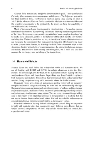 6 1 Robots and Their Applications
An even more difficult and dangerous environment is space. The Sojourner and
Curiosity Mars rovers are semi-autonomous mobile robots. The Sojourner was active
for three months in 1997. The Curiosity has been active since landing on Mars in
2012! While a human driver on Earth controls the missions (the routes to drive and
the scientific experiments to be conducted), the rovers do have the capability of
autonomous hazard avoidance.
Much of the research and development in robotics today is focused on making
robots more autonomous by improving sensors and enabling more intelligent control
of the robot. Better sensors can perceive the details of more complex situations, but
to handle these situations, control of the behavior of the robot must be very flexible
and adaptable. Vision, in particular, is a very active field of research because cameras
are cheap and the information they can acquire is very rich. Efforts are being made
to make systems more flexible, so that they can learn from a human or adapt to new
situations. Another active field of research addresses the interaction between humans
and robots. This involves both sensing and intelligence, but it must also take into
account the psychology and sociology of the interactions.
1.4 Humanoid Robots
Science fiction and mass media like to represent robots in a humanoid form. We
are all familiar with R2-D2 and 3-CPO, the robotic characters in the Star Wars
movies, but the concept goes far back. In the eighteenth century, a group of Swiss
watchmakers—Pierre and Henri-Louis Jaquet-Droz and Jean-Frédéric Leschot—
built humanoid automata to demonstrate their mechanical skills and advertise their
watches. Many companies today build humanoid robots for similar reasons.
Humanoid robots are a form of autonomous mobile robot with an extremely
complex mechanical design for moving the arms and for locomotion by the legs.
Humanoidrobotsareusedforresearchintothemechanicsofwalkingandintohuman-
machine interaction. Humanoid robots have been proposed for performing services
andmaintenanceinahouseoraspacestation.Theyarebeingconsideredforproviding
care to the elderly who might feel anxious in the presence of a machine that did
not appear human. On the other hand, robots that look very similar to humans can
generate repulsion, a phenomenon referred to as the uncanny valley.
Humanoid robots can be very difficult to design and control. They are expensive
to build with multiple joints that can move in many different ways. Robots that use
wheels or tracks are preferred for most applications because they are simpler, less
expensive and robust.
 
