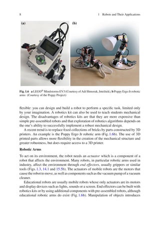 8 1 Robots and Their Applications
Fig. 1.6 a LEGO® Mindstorms EV3 (Courtesy of Adi Shmorak, Intelitek), b Poppy Ergo Jr robotic
arms (Courtesy of the Poppy Project)
flexible: you can design and build a robot to perform a specific task, limited only
by your imagination. A robotics kit can also be used to teach students mechanical
design. The disadvantages of robotics kits are that they are more expensive than
simple pre-assembled robots and that exploration of robotics algorithms depends on
the one’s ability to successfully implement a robust mechanical design.
A recent trend is to replace fixed collections of bricks by parts constructed by 3D
printers. An example is the Poppy Ergo Jr robotic arm (Fig.1.6b). The use of 3D
printed parts allows more flexibility in the creation of the mechanical structure and
greater robustness, but does require access to a 3D printer.
Robotic Arms
To act on its environment, the robot needs an actuator which is a component of a
robot that affects the environment. Many robots, in particular robotic arms used in
industry, affect the environment through end effectors, usually grippers or similar
tools (Figs.1.3, 14.1 and 15.5b). The actuators of mobile robots are the motors that
cause the robot to move, as well as components such as the vacuum pump of a vacuum
cleaner.
Educational robots are usually mobile robots whose only actuators are its motors
and display devices such as lights, sounds or a screen. End effectors can be built with
robotics kits or by using additional components with pre-assembled robots, although
educational robotic arms do exist (Fig.1.6b). Manipulation of objects introduces
 