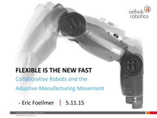 © 2015 Rethink Robotics, Inc. All rights reserved.
PROPRIETARY & CONFIDENTIAL
© 2015 Rethink Robotics, Inc. All rights reserved.
PROPRIETARY & CONFIDENTIAL
FLEXIBLE IS THE NEW FAST
Collaborative Robots and the
Adaptive Manufacturing Movement
- Eric Foellmer 5.11.15
 