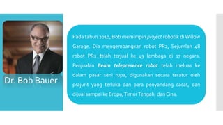 Pada tahun 2010, Bob memimpin project robotik di Willow
Garage. Dia mengembangkan robot PR2, Sejumlah 48
robot PR2 telah terjual ke 43 lembaga di 17 negara.
Penjualan Beam telepresence robot telah meluas ke
dalam pasar seni rupa, digunakan secara teratur oleh
prajurit yang terluka dan para penyandang cacat, dan
dijual sampai ke Eropa,TimurTengah, dan Cina.
Dr. Bob Bauer
 
