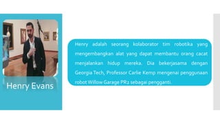  Henry adalah seorang kolaborator tim robotika yang
mengembangkan alat yang dapat membantu orang cacat
menjalankan hidup mereka. Dia bekerjasama dengan
Georgia Tech, Professor Carlie Kemp mengenai penggunaan
robot Willow Garage PR2 sebagai pengganti.
Henry Evans
 