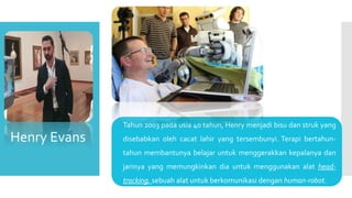  Tahun 2003 pada usia 40 tahun, Henry menjadi bisu dan struk yang
disebabkan oleh cacat lahir yang tersembunyi. Terapi bertahun-
tahun membantunya belajar untuk menggerakkan kepalanya dan
jarinya yang memungkinkan dia untuk menggunakan alat head-
tracking, sebuah alat untuk berkomunikasi dengan human-robot.
Henry Evans
 