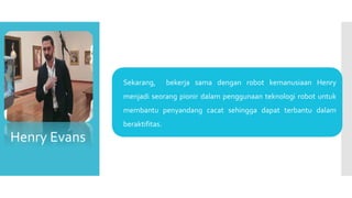  Sekarang, bekerja sama dengan robot kemanusiaan Henry
menjadi seorang pionir dalam penggunaan teknologi robot untuk
membantu penyandang cacat sehingga dapat terbantu dalam
beraktifitas.
Henry Evans
 