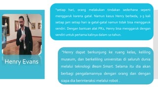Henry Evans
 “setiap hari, orang melakukan tindakan sederhana seperti
menggaruk karena gatal. Namun kasus Henry berbeda, 2-3 kali
setiap jam setiap hari ia gatal-gatal namun tidak bisa menggaruk
sendiri. Dengan bantuan alat PR2, Henry bisa menggaruk dengan
sendiri untuk pertama kalinya dalam 10 tahun.
“Henry dapat berkunjung ke ruang kelas, keliling
museum, dan berkeliling universitas di seluruh dunia
melalui teknologi Beam Smart. Selama itu dia akan
berbagi pengalamannya dengan orang dan dengan
siapa dia berinteraksi melalui robot .
 