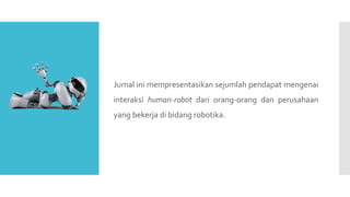 Jurnal ini mempresentasikan sejumlah pendapat mengenai
interaksi human-robot dari orang-orang dan perusahaan
yang bekerja di bidang robotika.
 