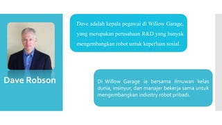  Dave adalah kepala pegawai di Willow Garage,
yang merupakan perusahaan R&D yang banyak
mengembangkan robot untuk keperluan sosial.
Dave Robson Di Willow Garage ia bersama ilmuwan kelas
dunia, insinyur, dan manajer bekerja sama untuk
mengembangkan industry robot pribadi.
 