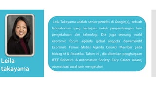 Leila
takayama
Leila Takayama adalah senior peneliti di Google[x], sebuah
laboratorium yang bertujuan untuk pengembangan ilmu
pengetahuan dan teknologi. Dia juga seorang world
economic forum agenda global anggota dewanWorld
Economic Forum Global Agenda Council Member pada
bidang AI & Robotika. Tahun ini , dia diberikan penghargaan
IEEE Robotics & Automation Society Early Career Aware;
otomatisasi awal karir mengetahui
 