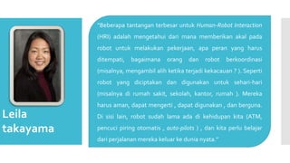Leila
takayama
“Beberapa tantangan terbesar untuk Human-Robot Interaction
(HRI) adalah mengetahui dari mana memberikan akal pada
robot untuk melakukan pekerjaan, apa peran yang harus
ditempati, bagaimana orang dan robot berkoordinasi
(misalnya, mengambil alih ketika terjadi kekacauan ? ). Seperti
robot yang diciptakan dan digunakan untuk sehari-hari
(misalnya di rumah sakit, sekolah, kantor, rumah ). Mereka
harus aman, dapat mengerti , dapat digunakan , dan berguna.
Di sisi lain, robot sudah lama ada di kehidupan kita (ATM,
pencuci piring otomatis , auto-pilots ) , dan kita perlu belajar
dari perjalanan mereka keluar ke dunia nyata.”
 