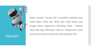 Robot semakin banyak dan menjadikan kehadirannya
nyata dalam hidup kita. Mulai dari mobil tanpa supir
hingga drone, bagaimana teknologi robot ? Apakah
robot baik bagi kehidupan manusia ? Bagaimana robot
bisa bersama dalam hidup dan pada pekerjaan kita
Abstract
 