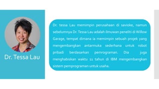Dr. tessa Lau memimpin perusahaan di savioke, namun
sebelumnya Dr.Tessa Lau adalah ilmuwan peneliti di Willow
Garage, tempat dimana ia memimpin sebuah projek yang
mengembangkan antarmuka sederhana untuk robot
pribadi berdasarkan pemrograman. Dia juga
menghabiskan waktu 11 tahun di IBM mengembangkan
sistem pemprograman untuk usaha.
Dr.Tessa Lau
 