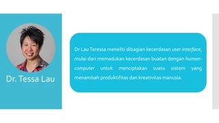 Dr.Tessa Lau
Dr LauTeressa meneliti dibagian kecerdasan user interface,
mulai dari memadukan kecerdasan buatan dengan human-
computer untuk menciptakan suatu sistem yang
menambah produktifitas dan kreativitas manusia.
 