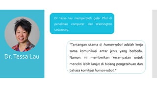  Dr tessa lau memperoleh gelar Phd di
penelitian computer dari Washington
University.
Dr.Tessa Lau
“Tantangan utama di human-robot adalah kerja
sama komunikasi antar jenis yang berbeda.
Namun ini memberikan kesempatan untuk
meneliti lebih lanjut di bidang pengetahuan dan
bahasa komikasi human-robot.”
 