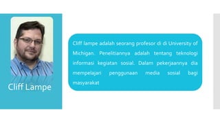 Cliff lampe adalah seorang profesor di di University of
Michigan. Penelitiannya adalah tentang teknologi
informasi kegiatan sosial. Dalam pekerjaannya dia
mempelajari penggunaan media sosial bagi
masyarakat
Cliff Lampe
 