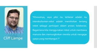 “Khususnya, saya pikir isu terbesar adalah isu
interaksihuman-robot adalah memikirkan tentang
robot sebagai partisipan dalam proses kolaborasi.
Bagaimana kita menggunakan robot untuk membawa
manusia dan memungkinkan mereka untuk mengejar
upaya yang membangun ?”Cliff Lampe
 