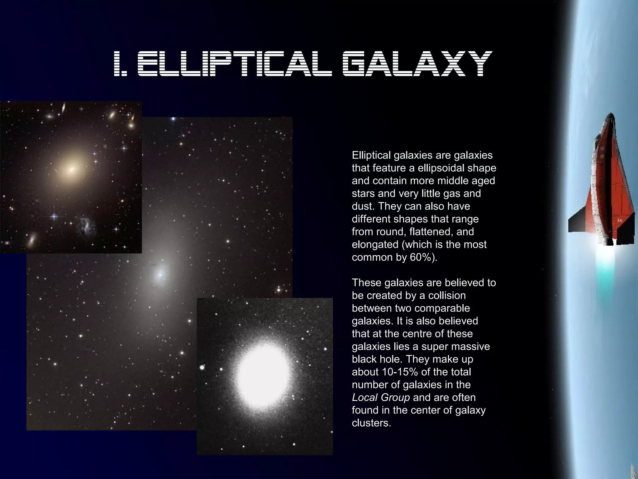 Elliptical galaxies are galaxies
that feature a ellipsoidal shape
and contain more middle aged
stars and very little gas and
dust. They can also have
different shapes that range
from round, flattened, and
elongated (which is the most
common by 60%).
These galaxies are believed to
be created by a collision
between two comparable
galaxies. It is also believed
that at the centre of these
galaxies lies a super massive
black hole. They make up
about 10-15% of the total
number of galaxies in the
Local Group and are often
found in the center of galaxy
clusters.
I. Elliptical Galaxy
 