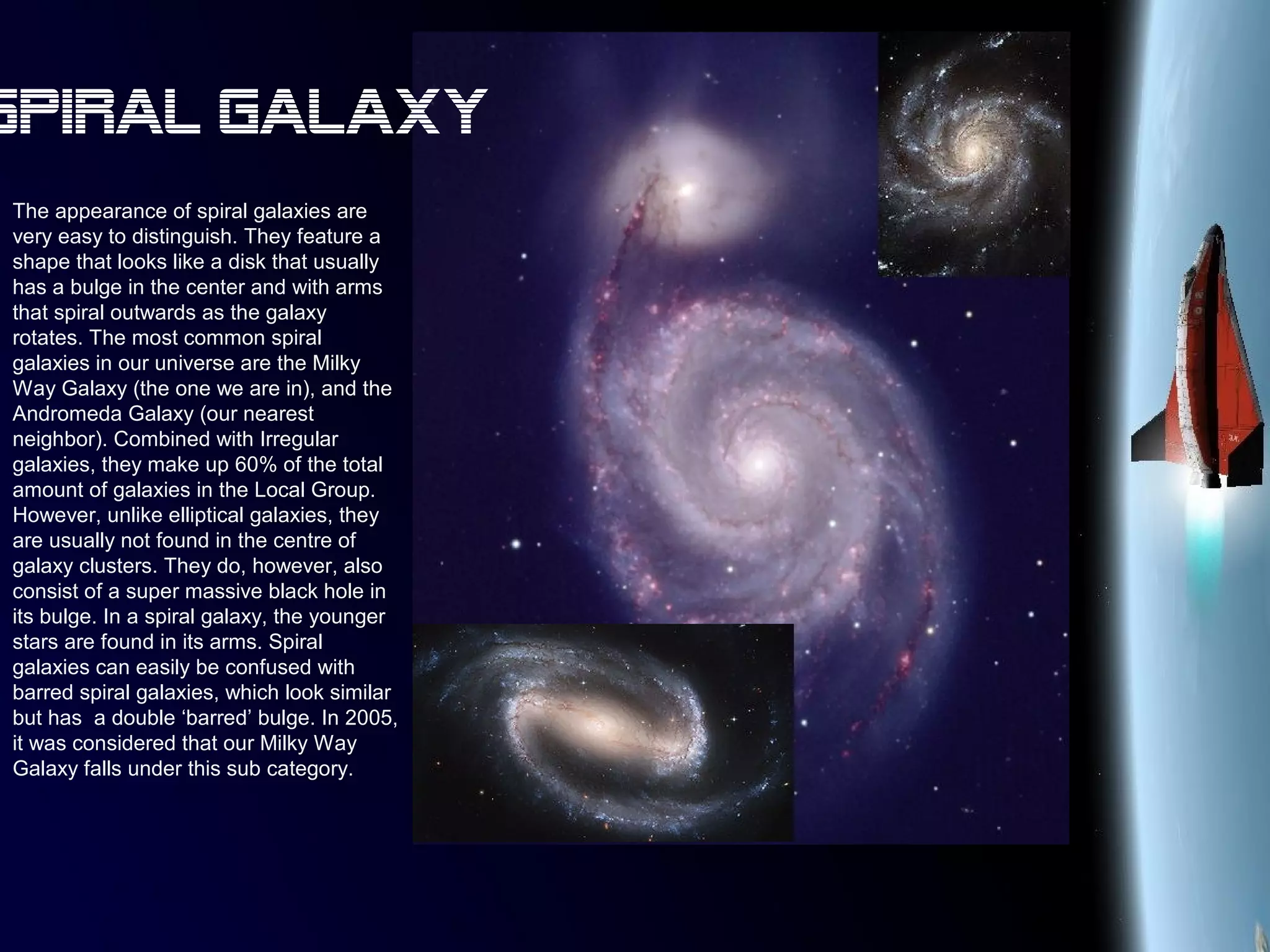 The appearance of spiral galaxies are
very easy to distinguish. They feature a
shape that looks like a disk that usually
has a bulge in the center and with arms
that spiral outwards as the galaxy
rotates. The most common spiral
galaxies in our universe are the Milky
Way Galaxy (the one we are in), and the
Andromeda Galaxy (our nearest
neighbor). Combined with Irregular
galaxies, they make up 60% of the total
amount of galaxies in the Local Group.
However, unlike elliptical galaxies, they
are usually not found in the centre of
galaxy clusters. They do, however, also
consist of a super massive black hole in
its bulge. In a spiral galaxy, the younger
stars are found in its arms. Spiral
galaxies can easily be confused with
barred spiral galaxies, which look similar
but has a double ‘barred’ bulge. In 2005,
it was considered that our Milky Way
Galaxy falls under this sub category.
Spiral Galaxy
 