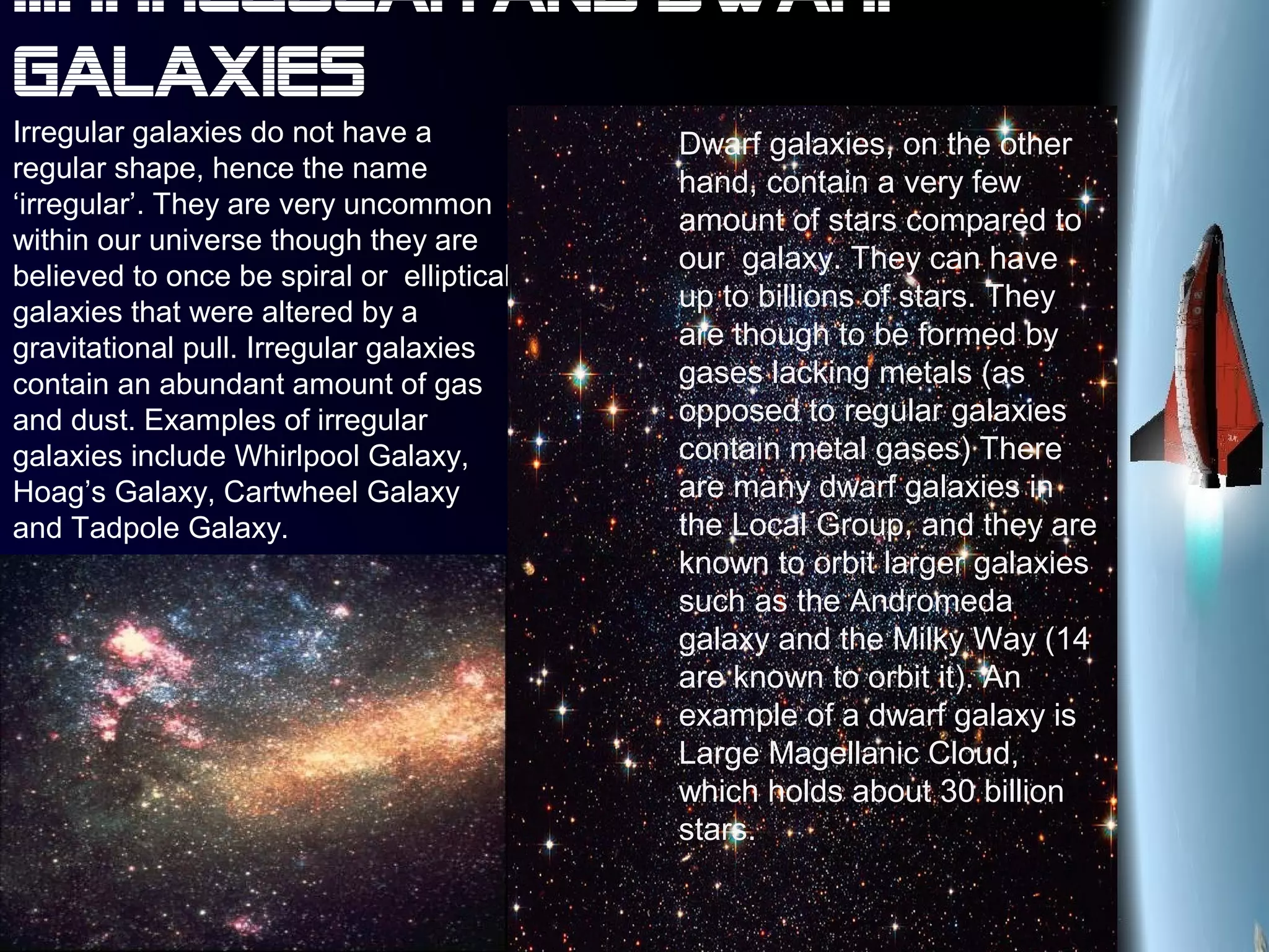 III. Irregular and dwarf
galaxies
Irregular galaxies do not have a
regular shape, hence the name
‘irregular’. They are very uncommon
within our universe though they are
believed to once be spiral or elliptical
galaxies that were altered by a
gravitational pull. Irregular galaxies
contain an abundant amount of gas
and dust. Examples of irregular
galaxies include Whirlpool Galaxy,
Hoag’s Galaxy, Cartwheel Galaxy
and Tadpole Galaxy.
Dwarf galaxies, on the other
hand, contain a very few
amount of stars compared to
our galaxy. They can have
up to billions of stars. They
are though to be formed by
gases lacking metals (as
opposed to regular galaxies
contain metal gases) There
are many dwarf galaxies in
the Local Group, and they are
known to orbit larger galaxies
such as the Andromeda
galaxy and the Milky Way (14
are known to orbit it). An
example of a dwarf galaxy is
Large Magellanic Cloud,
which holds about 30 billion
stars.
 