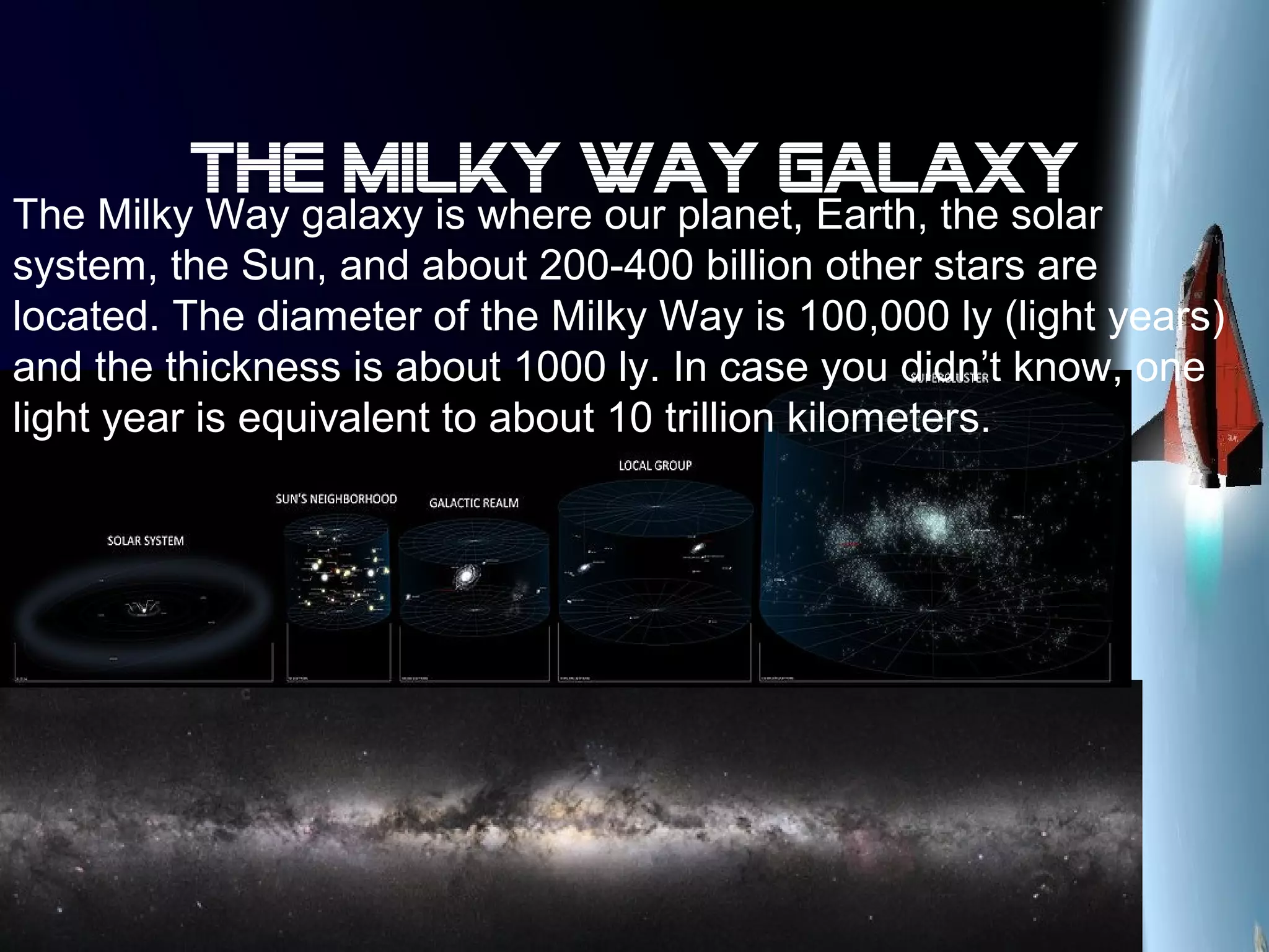 The milky way galaxy
The Milky Way galaxy is where our planet, Earth, the solar
system, the Sun, and about 200-400 billion other stars are
located. The diameter of the Milky Way is 100,000 ly (light years)
and the thickness is about 1000 ly. In case you didn’t know, one
light year is equivalent to about 10 trillion kilometers.
 