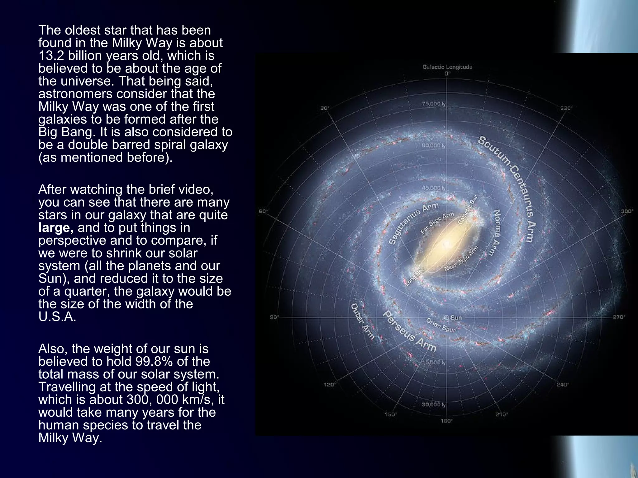 The oldest star that has been
found in the Milky Way is about
13.2 billion years old, which is
believed to be about the age of
the universe. That being said,
astronomers consider that the
Milky Way was one of the first
galaxies to be formed after the
Big Bang. It is also considered to
be a double barred spiral galaxy
(as mentioned before).
After watching the brief video,
you can see that there are many
stars in our galaxy that are quite
large, and to put things in
perspective and to compare, if
we were to shrink our solar
system (all the planets and our
Sun), and reduced it to the size
of a quarter, the galaxy would be
the size of the width of the
U.S.A.
Also, the weight of our sun is
believed to hold 99.8% of the
total mass of our solar system.
Travelling at the speed of light,
which is about 300, 000 km/s, it
would take many years for the
human species to travel the
Milky Way.
 