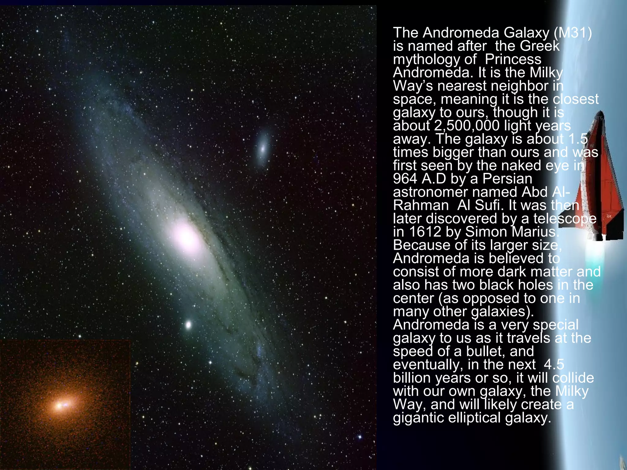 The Andromeda Galaxy (M31)
is named after the Greek
mythology of Princess
Andromeda. It is the Milky
Way’s nearest neighbor in
space, meaning it is the closest
galaxy to ours, though it is
about 2,500,000 light years
away. The galaxy is about 1.5
times bigger than ours and was
first seen by the naked eye in
964 A.D by a Persian
astronomer named Abd Al-
Rahman Al Sufi. It was then
later discovered by a telescope
in 1612 by Simon Marius.
Because of its larger size,
Andromeda is believed to
consist of more dark matter and
also has two black holes in the
center (as opposed to one in
many other galaxies).
Andromeda is a very special
galaxy to us as it travels at the
speed of a bullet, and
eventually, in the next 4.5
billion years or so, it will collide
with our own galaxy, the Milky
Way, and will likely create a
gigantic elliptical galaxy.
 