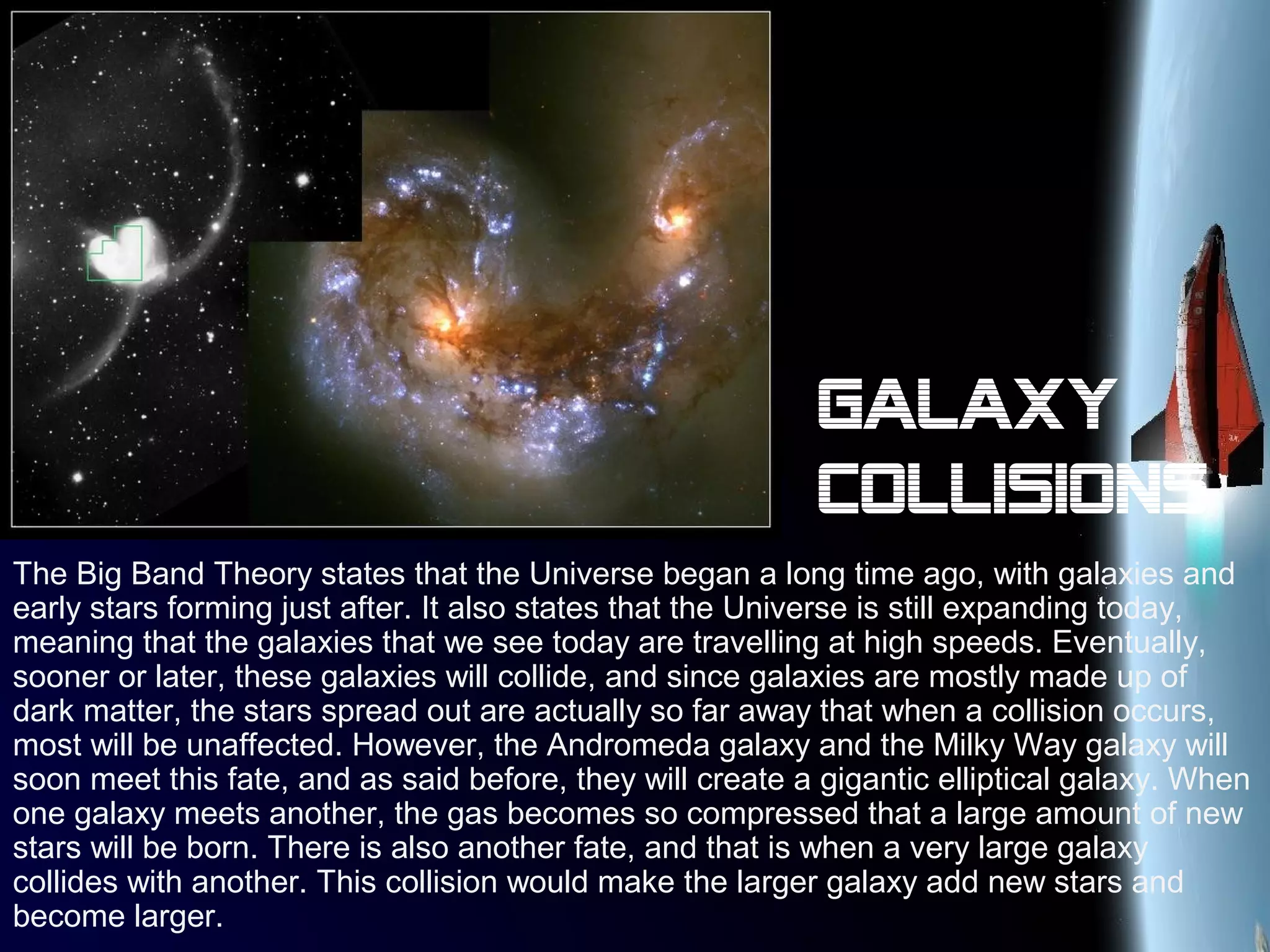 Galaxy
collisions
The Big Band Theory states that the Universe began a long time ago, with galaxies and
early stars forming just after. It also states that the Universe is still expanding today,
meaning that the galaxies that we see today are travelling at high speeds. Eventually,
sooner or later, these galaxies will collide, and since galaxies are mostly made up of
dark matter, the stars spread out are actually so far away that when a collision occurs,
most will be unaffected. However, the Andromeda galaxy and the Milky Way galaxy will
soon meet this fate, and as said before, they will create a gigantic elliptical galaxy. When
one galaxy meets another, the gas becomes so compressed that a large amount of new
stars will be born. There is also another fate, and that is when a very large galaxy
collides with another. This collision would make the larger galaxy add new stars and
become larger.
 