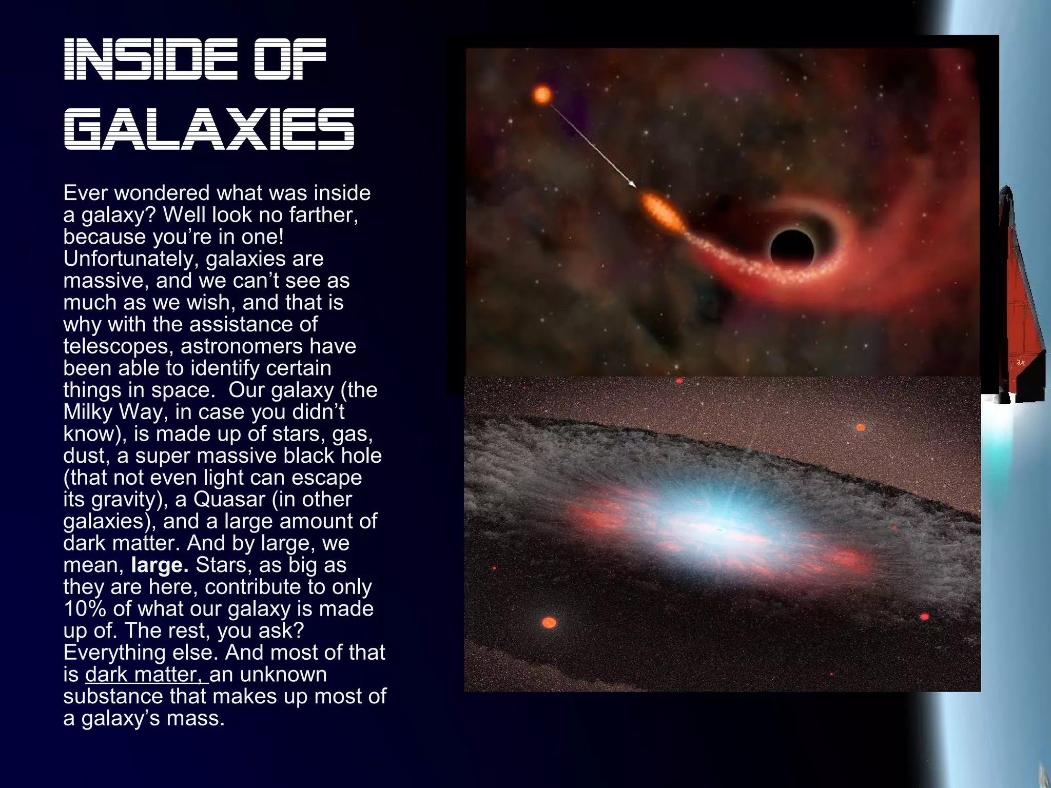 Inside of
galaxies
Ever wondered what was inside
a galaxy? Well look no farther,
because you’re in one!
Unfortunately, galaxies are
massive, and we can’t see as
much as we wish, and that is
why with the assistance of
telescopes, astronomers have
been able to identify certain
things in space. Our galaxy (the
Milky Way, in case you didn’t
know), is made up of stars, gas,
dust, a super massive black hole
(that not even light can escape
its gravity), a Quasar (in other
galaxies), and a large amount of
dark matter. And by large, we
mean, large. Stars, as big as
they are here, contribute to only
10% of what our galaxy is made
up of. The rest, you ask?
Everything else. And most of that
is dark matter, an unknown
substance that makes up most of
a galaxy’s mass.
 