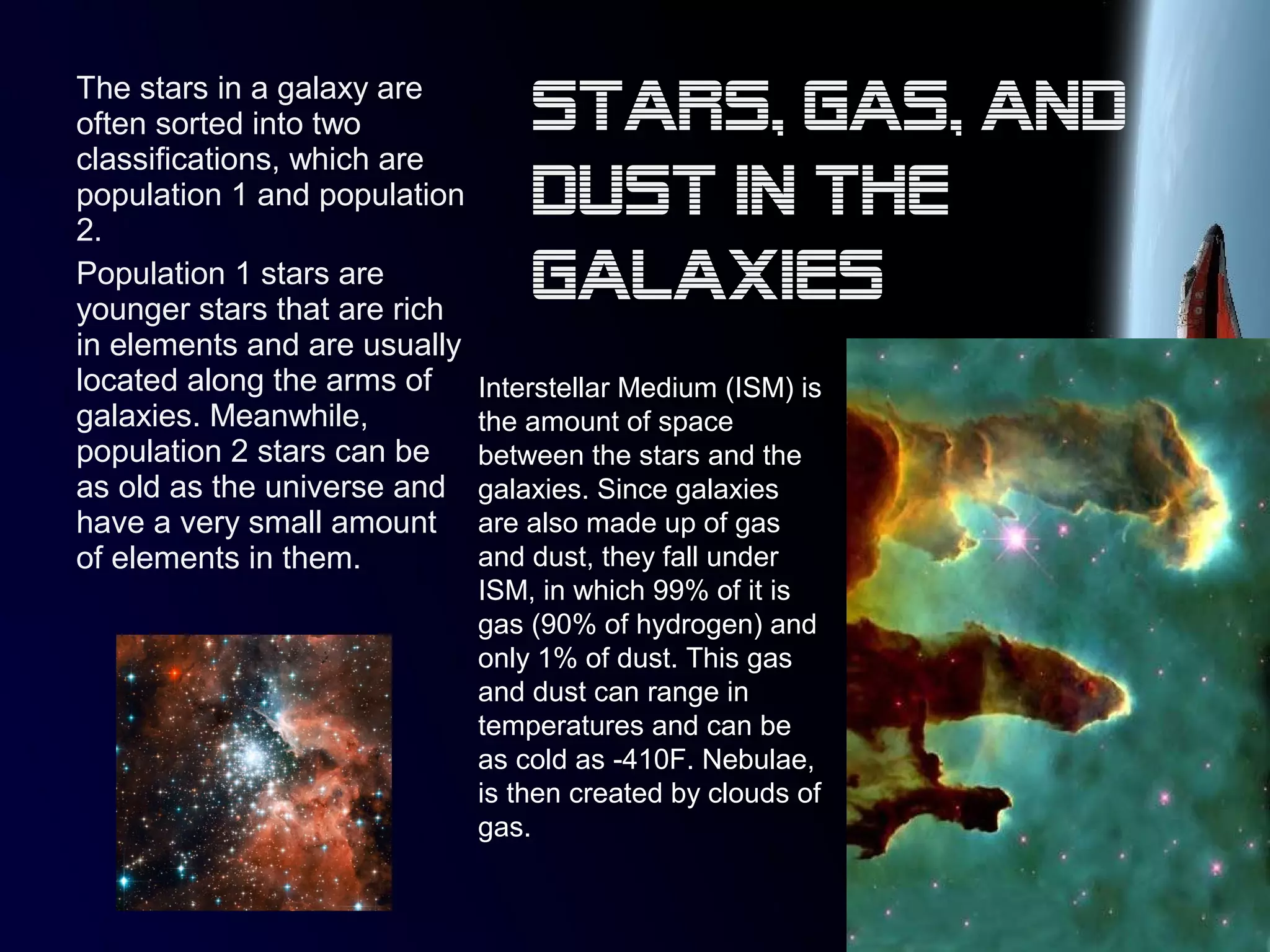 The stars in a galaxy are
often sorted into two
classifications, which are
population 1 and population
2.
Population 1 stars are
younger stars that are rich
in elements and are usually
located along the arms of
galaxies. Meanwhile,
population 2 stars can be
as old as the universe and
have a very small amount
of elements in them.
Interstellar Medium (ISM) is
the amount of space
between the stars and the
galaxies. Since galaxies
are also made up of gas
and dust, they fall under
ISM, in which 99% of it is
gas (90% of hydrogen) and
only 1% of dust. This gas
and dust can range in
temperatures and can be
as cold as -410F. Nebulae,
is then created by clouds of
gas.
Stars, gas, and
dust in the
galaxies
 