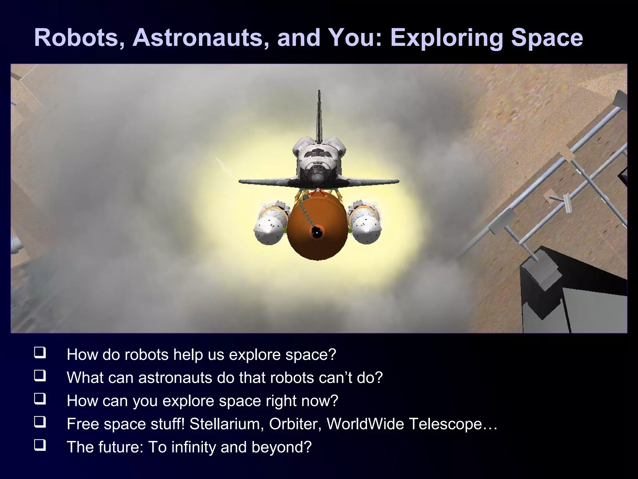Robots, Astronauts, and You: Exploring Space
 How do robots help us explore space?
 What can astronauts do that robots can’t do?
 How can you explore space right now?
 Free space stuff! Stellarium, Orbiter, WorldWide Telescope…
 The future: To infinity and beyond?
 