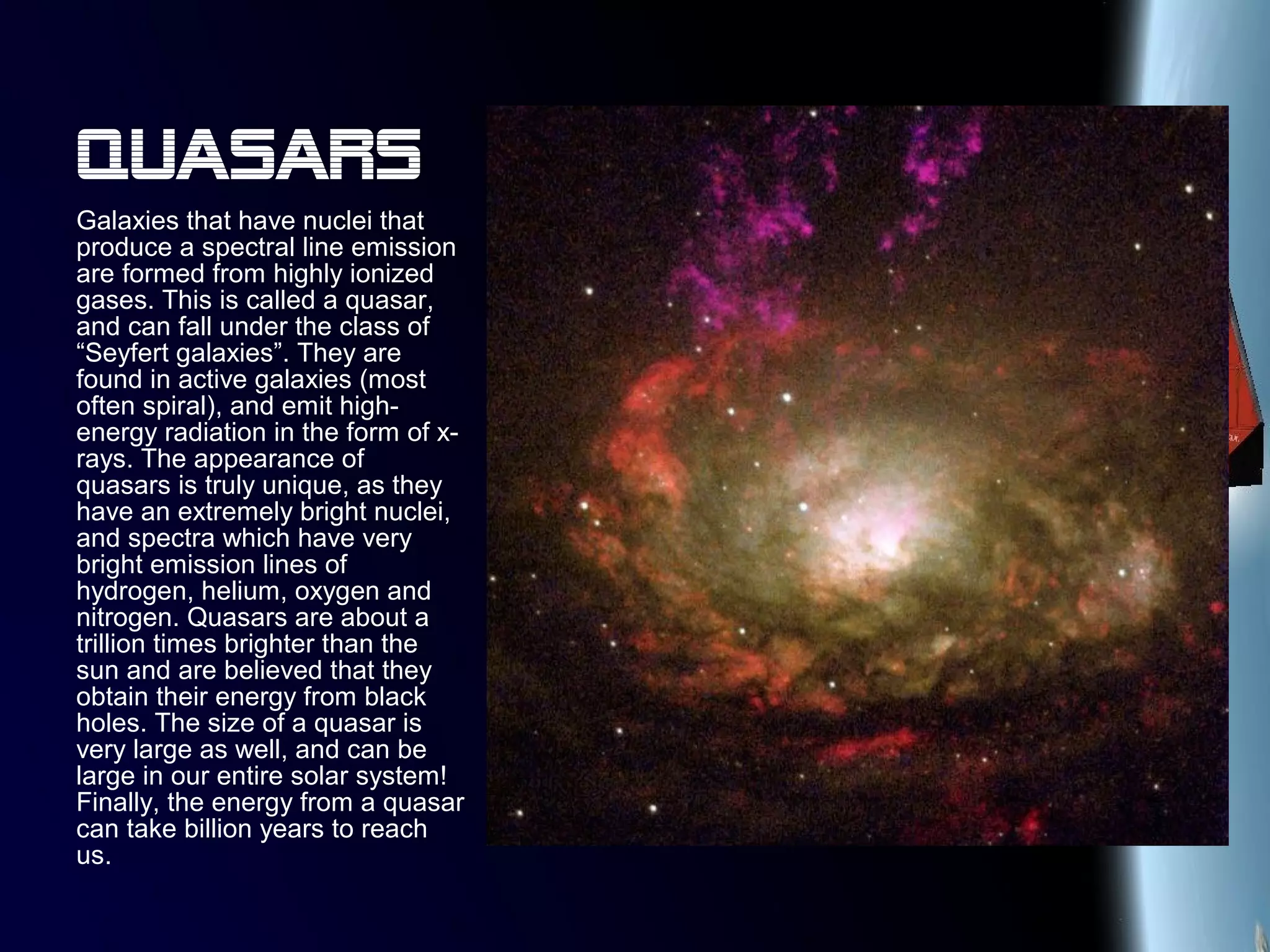 Quasars
Galaxies that have nuclei that
produce a spectral line emission
are formed from highly ionized
gases. This is called a quasar,
and can fall under the class of
“Seyfert galaxies”. They are
found in active galaxies (most
often spiral), and emit high-
energy radiation in the form of x-
rays. The appearance of
quasars is truly unique, as they
have an extremely bright nuclei,
and spectra which have very
bright emission lines of
hydrogen, helium, oxygen and
nitrogen. Quasars are about a
trillion times brighter than the
sun and are believed that they
obtain their energy from black
holes. The size of a quasar is
very large as well, and can be
large in our entire solar system!
Finally, the energy from a quasar
can take billion years to reach
us.
 