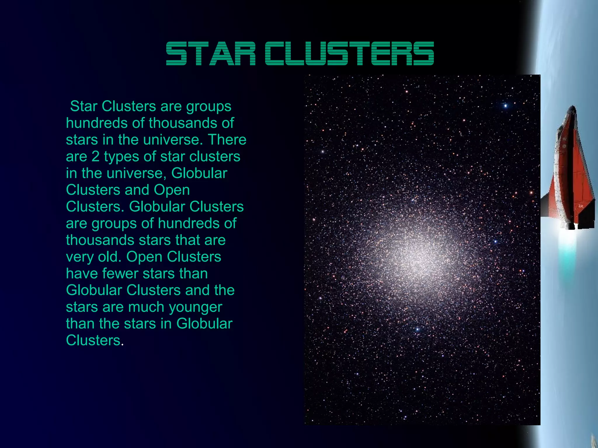 Star Clusters
Star Clusters are groups
hundreds of thousands of
stars in the universe. There
are 2 types of star clusters
in the universe, Globular
Clusters and Open
Clusters. Globular Clusters
are groups of hundreds of
thousands stars that are
very old. Open Clusters
have fewer stars than
Globular Clusters and the
stars are much younger
than the stars in Globular
Clusters.
 