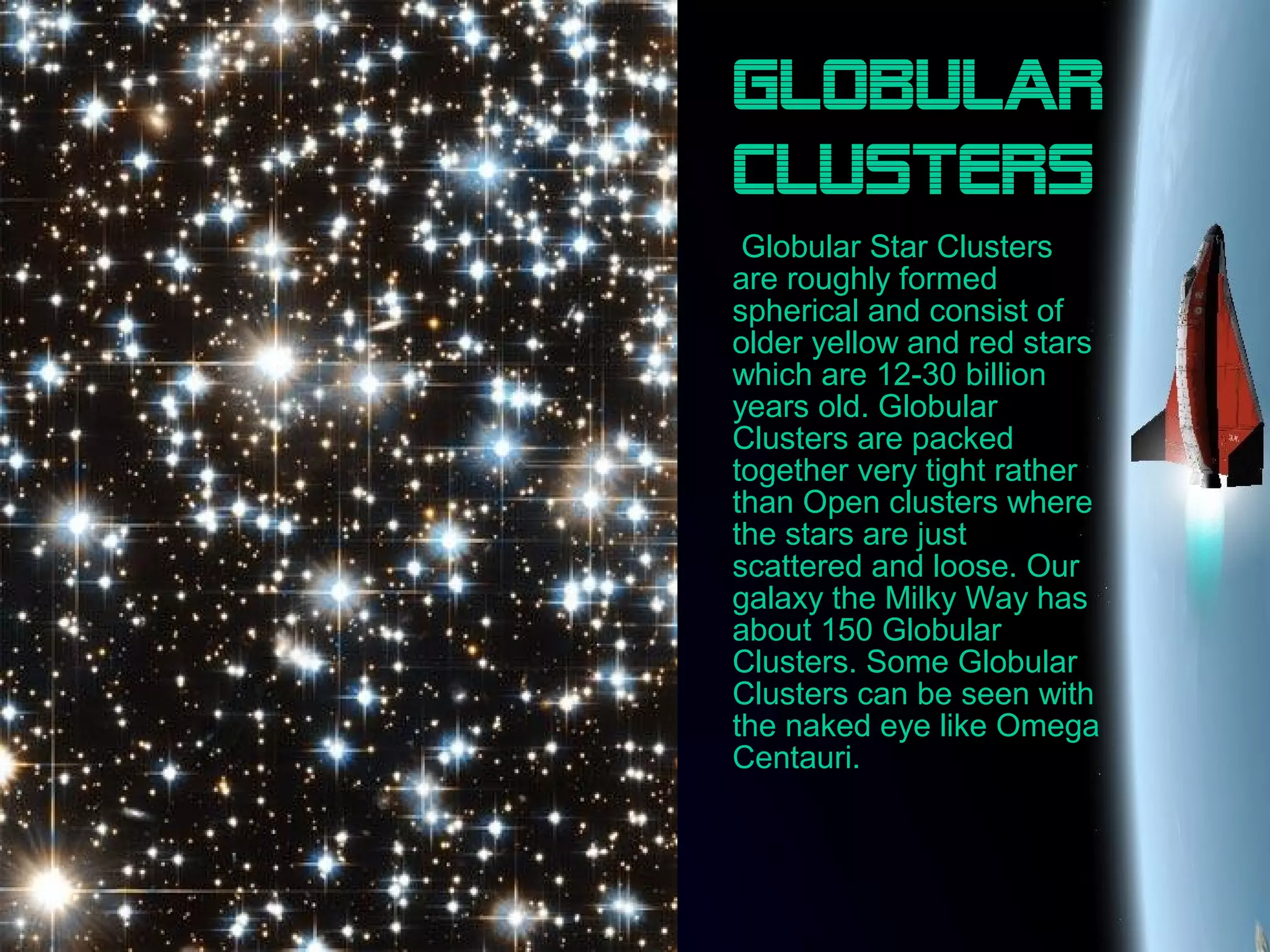 Globular
clusters
Globular Star Clusters
are roughly formed
spherical and consist of
older yellow and red stars
which are 12-30 billion
years old. Globular
Clusters are packed
together very tight rather
than Open clusters where
the stars are just
scattered and loose. Our
galaxy the Milky Way has
about 150 Globular
Clusters. Some Globular
Clusters can be seen with
the naked eye like Omega
Centauri.
 