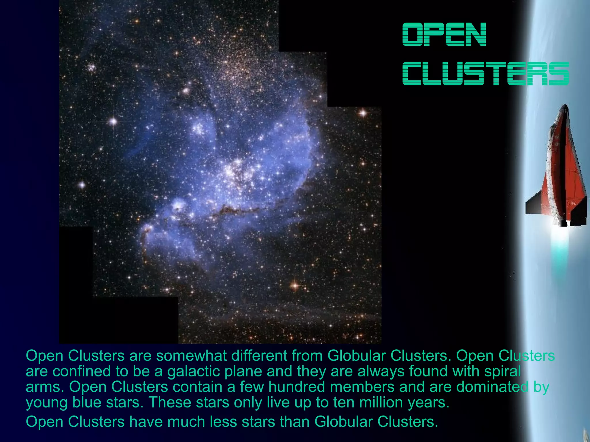 Open
clusters
Open Clusters are somewhat different from Globular Clusters. Open Clusters
are confined to be a galactic plane and they are always found with spiral
arms. Open Clusters contain a few hundred members and are dominated by
young blue stars. These stars only live up to ten million years.
Open Clusters have much less stars than Globular Clusters.
 