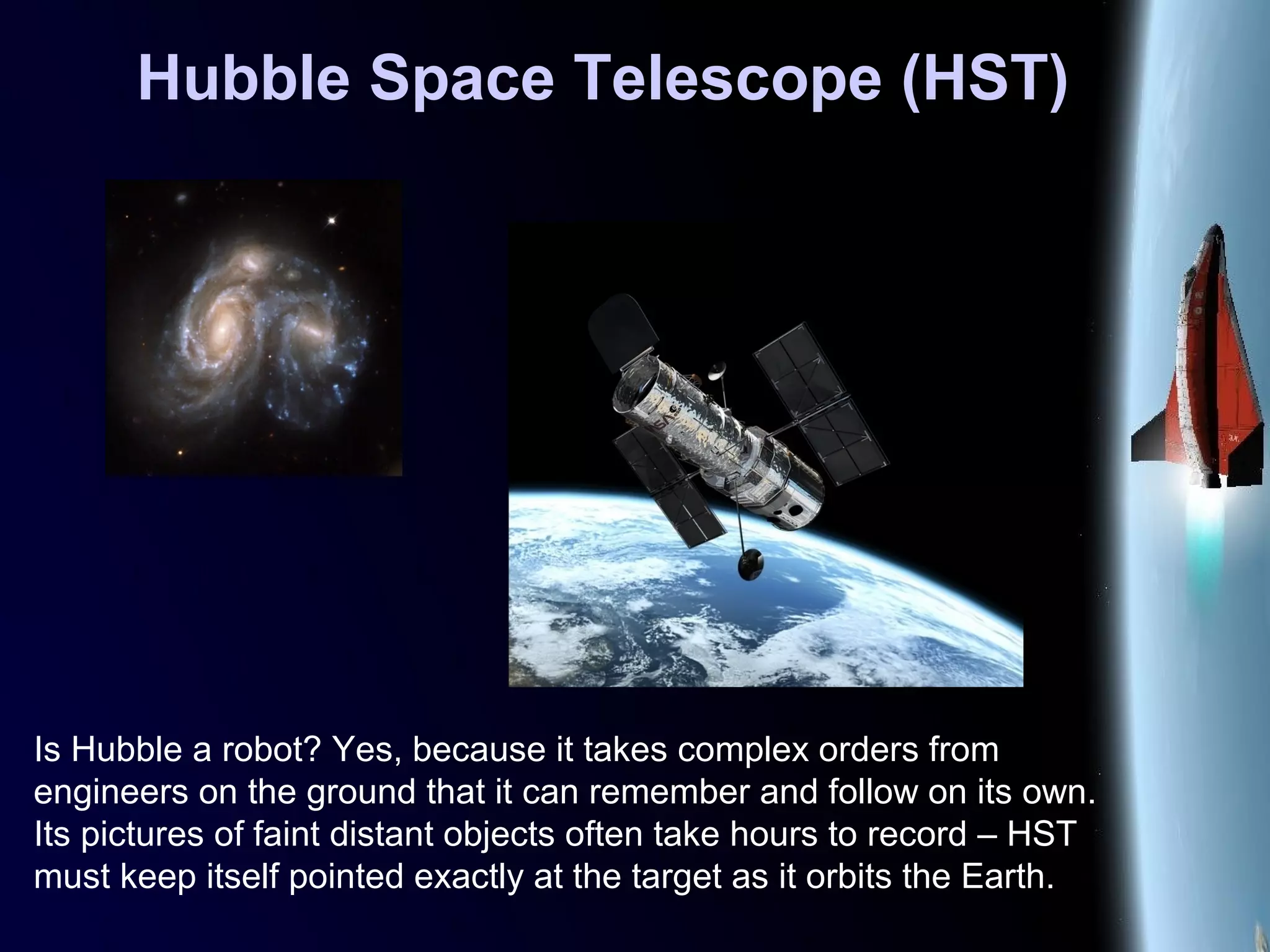 Hubble Space Telescope (HST)
Is Hubble a robot? Yes, because it takes complex orders from
engineers on the ground that it can remember and follow on its own.
Its pictures of faint distant objects often take hours to record – HST
must keep itself pointed exactly at the target as it orbits the Earth.
 