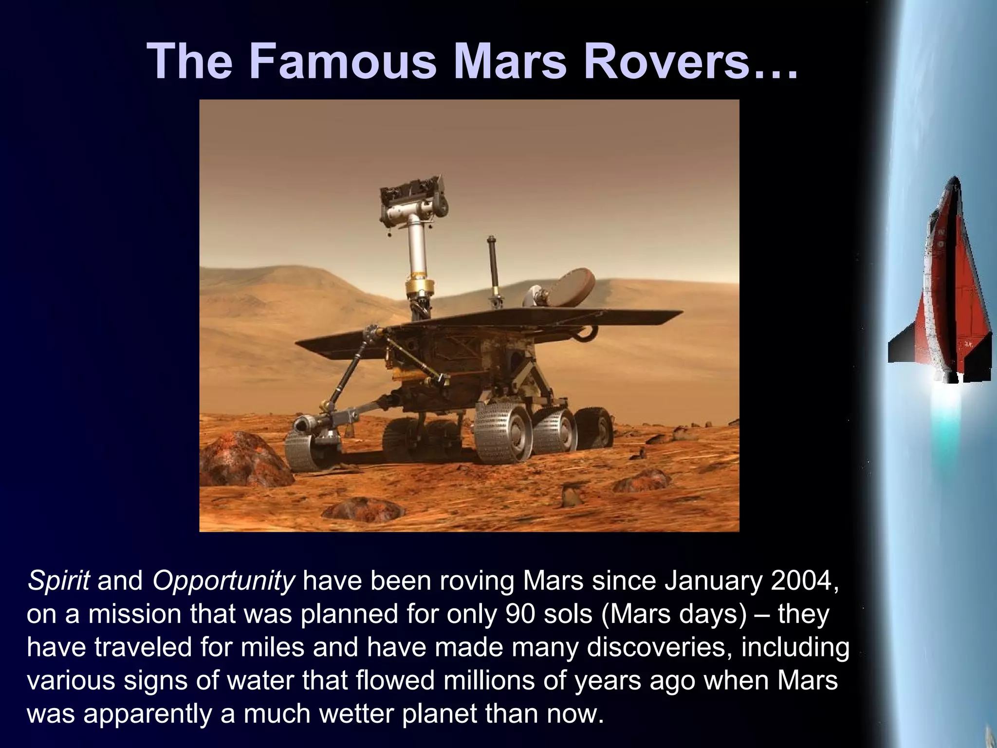 The Famous Mars Rovers…
Spirit and Opportunity have been roving Mars since January 2004,
on a mission that was planned for only 90 sols (Mars days) – they
have traveled for miles and have made many discoveries, including
various signs of water that flowed millions of years ago when Mars
was apparently a much wetter planet than now.
 