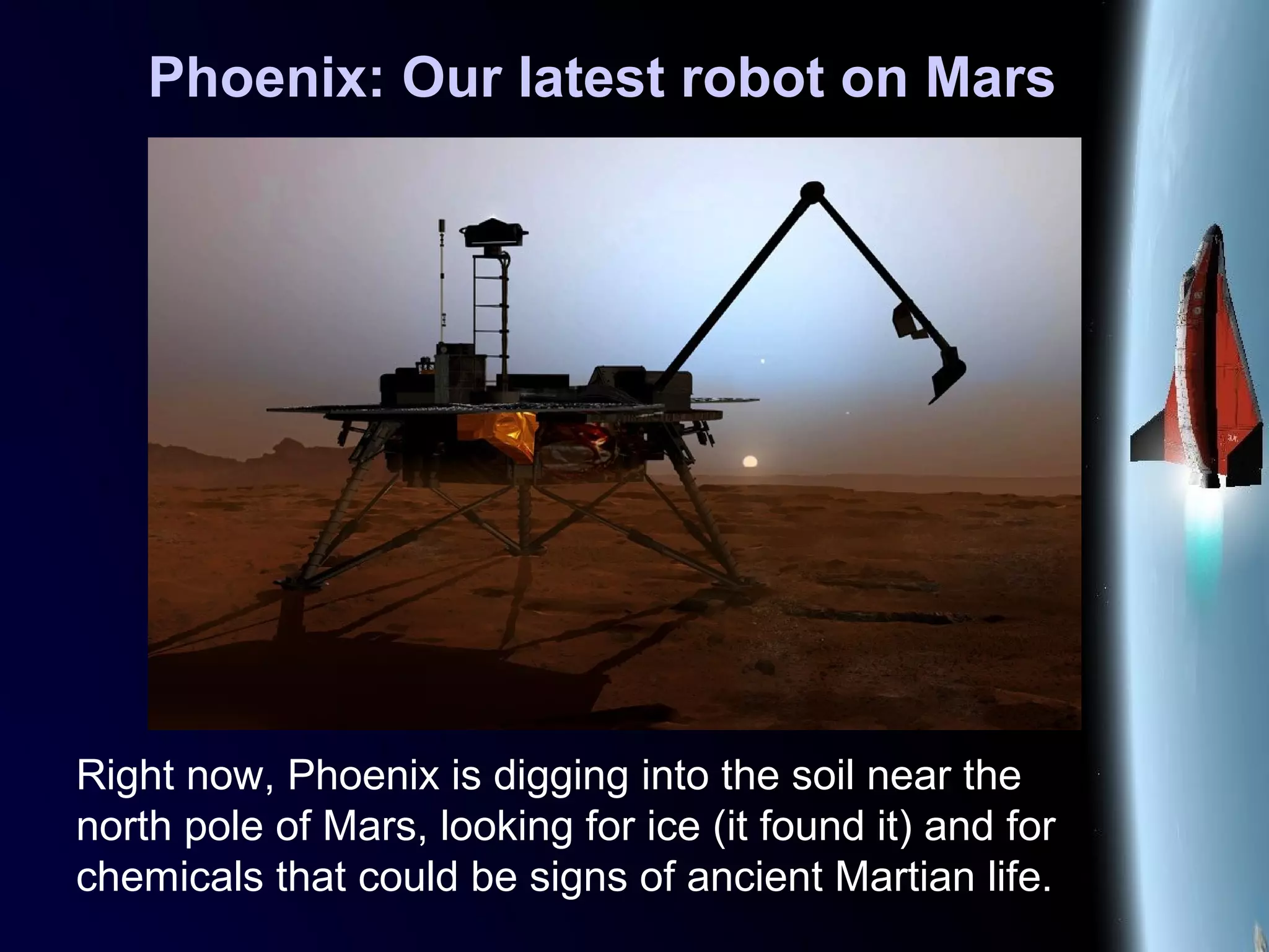Phoenix: Our latest robot on Mars
Right now, Phoenix is digging into the soil near the
north pole of Mars, looking for ice (it found it) and for
chemicals that could be signs of ancient Martian life.
 