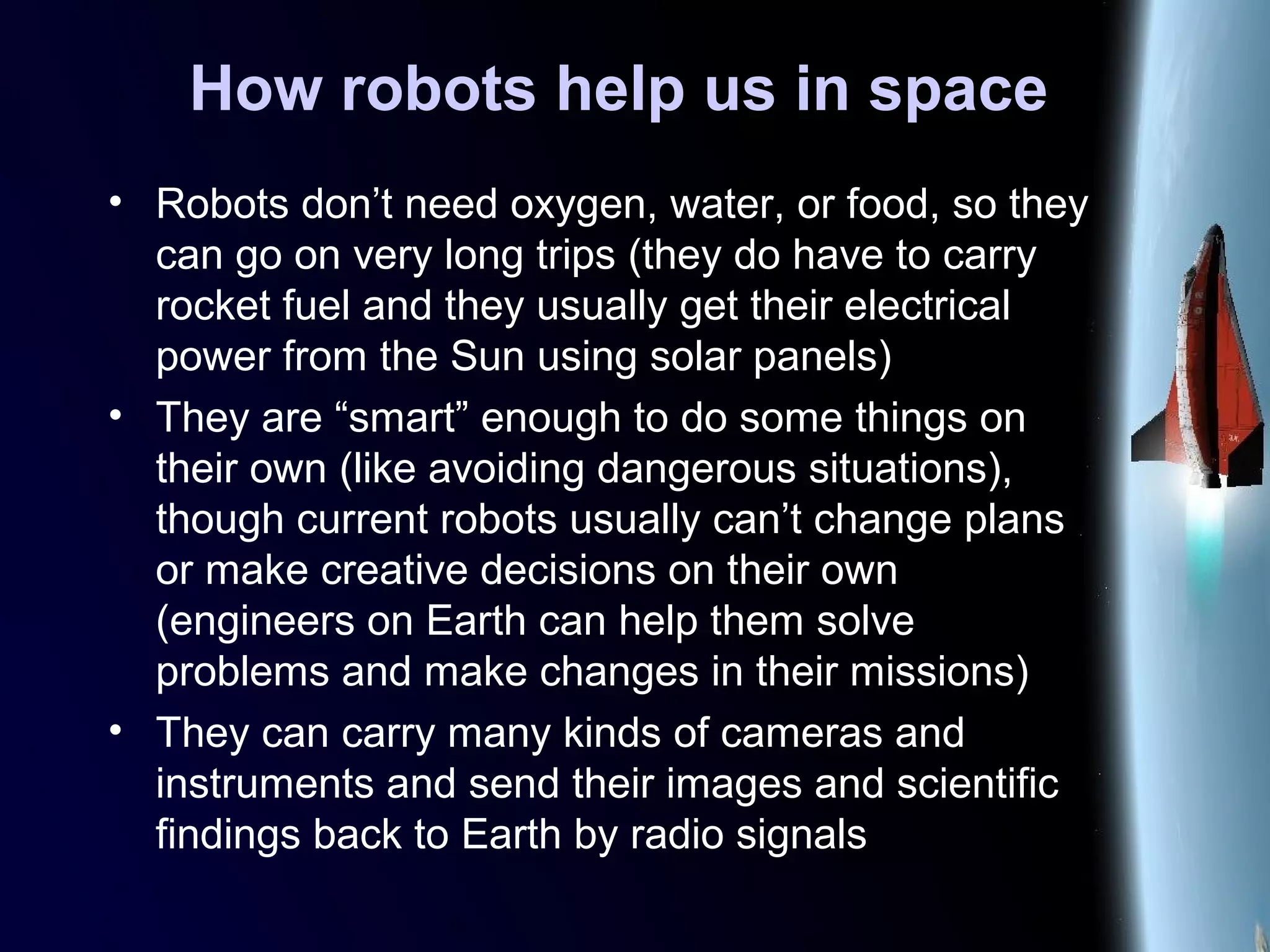 How robots help us in space
• Robots don’t need oxygen, water, or food, so they
can go on very long trips (they do have to carry
rocket fuel and they usually get their electrical
power from the Sun using solar panels)
• They are “smart” enough to do some things on
their own (like avoiding dangerous situations),
though current robots usually can’t change plans
or make creative decisions on their own
(engineers on Earth can help them solve
problems and make changes in their missions)
• They can carry many kinds of cameras and
instruments and send their images and scientific
findings back to Earth by radio signals
 