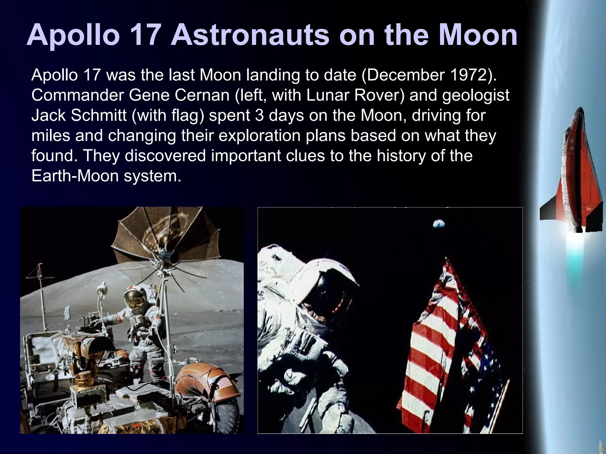 Apollo 17 Astronauts on the Moon
Apollo 17 was the last Moon landing to date (December 1972).
Commander Gene Cernan (left, with Lunar Rover) and geologist
Jack Schmitt (with flag) spent 3 days on the Moon, driving for
miles and changing their exploration plans based on what they
found. They discovered important clues to the history of the
Earth-Moon system.
 