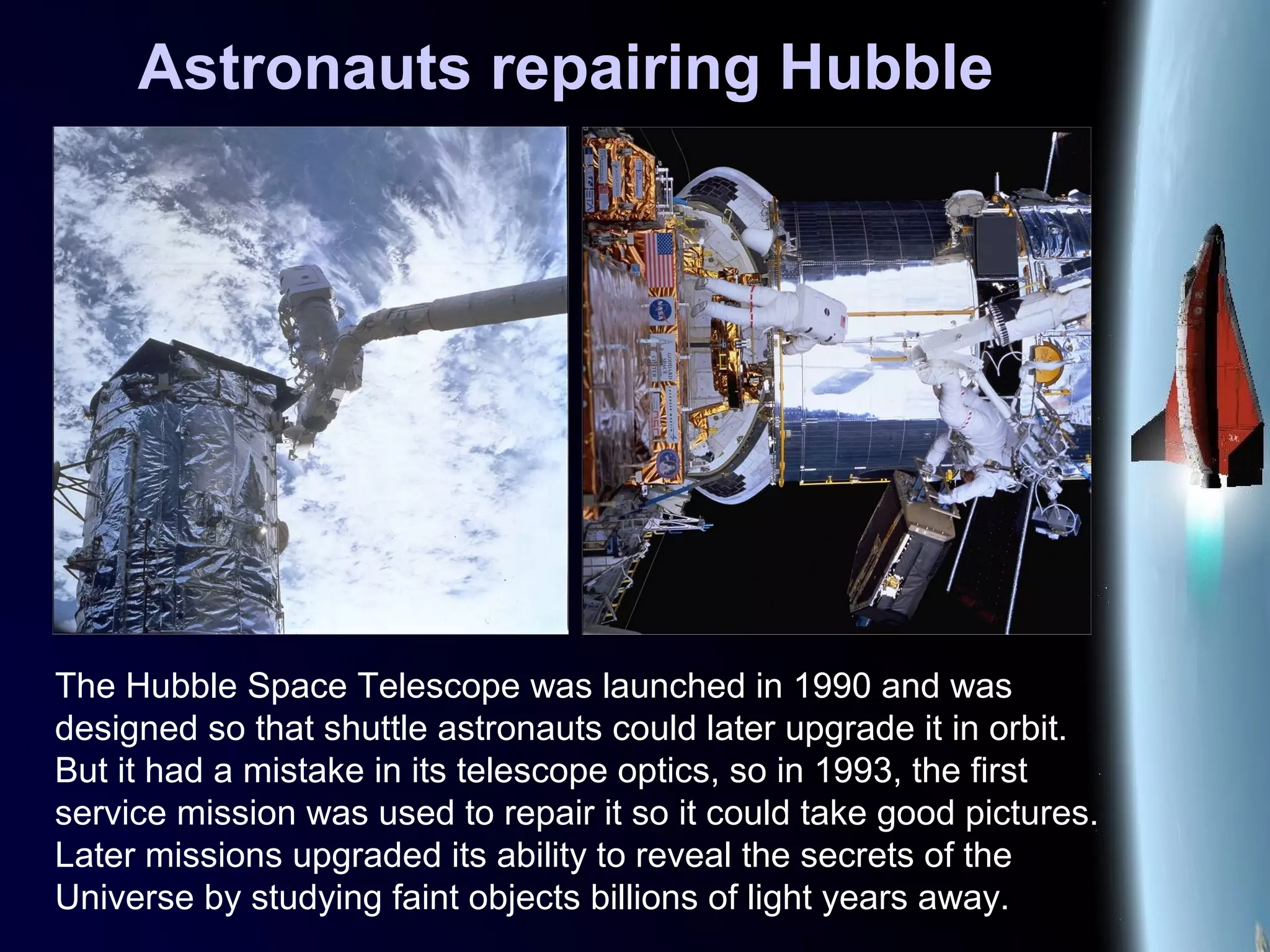 Astronauts repairing Hubble
The Hubble Space Telescope was launched in 1990 and was
designed so that shuttle astronauts could later upgrade it in orbit.
But it had a mistake in its telescope optics, so in 1993, the first
service mission was used to repair it so it could take good pictures.
Later missions upgraded its ability to reveal the secrets of the
Universe by studying faint objects billions of light years away.
 
