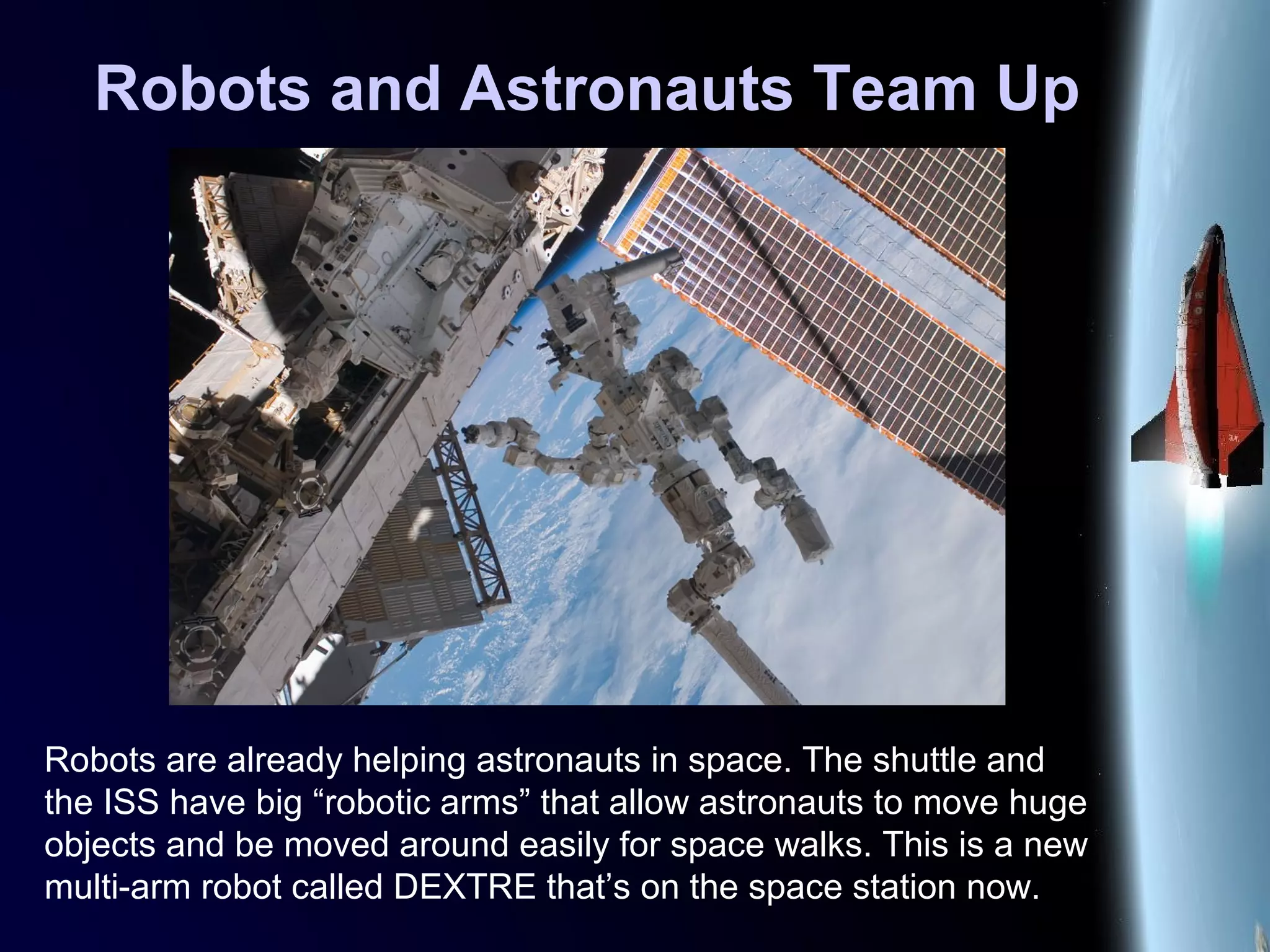 Robots and Astronauts Team Up
Robots are already helping astronauts in space. The shuttle and
the ISS have big “robotic arms” that allow astronauts to move huge
objects and be moved around easily for space walks. This is a new
multi-arm robot called DEXTRE that’s on the space station now.
 